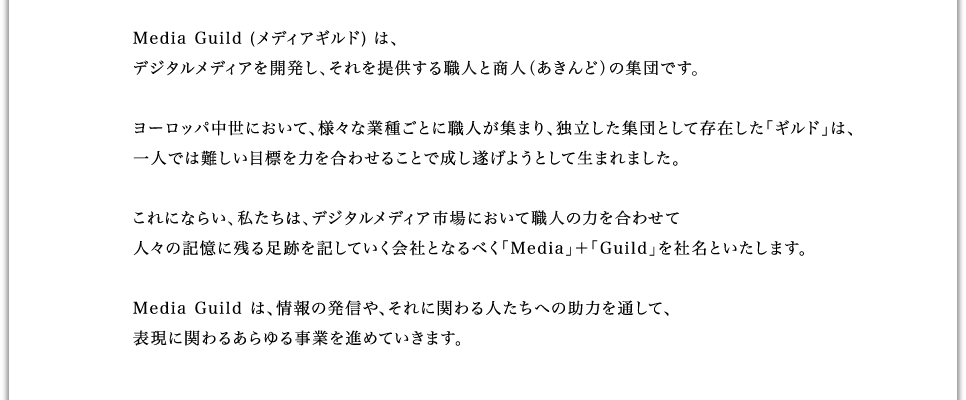 メディアギルドは、デジタルメディアを開発し、それを提供する商人の集団です。ヨーロッパ中世において、様々な業種ごとに職人が集まり、独立した団体として存在した「ギルド」は、一人では難しい目標を力を合わせることで成し遂げようとして生まれました。これにならい、私たちは、メディアコンテンツ市場において職人の力を合わせて人々の記憶に残る足跡を記していく会社となるべく「Media」+「Guild」を社名といたします。メディアギルドは、情報の発信や、それに関わる人たちへの助力を通して、表現に関わるあらゆる事業を進めていきます。